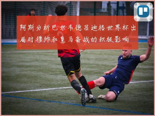 阿斯分析巴尔韦德吕迪格世界杯出局对穆帅和皇马备战的积极影响