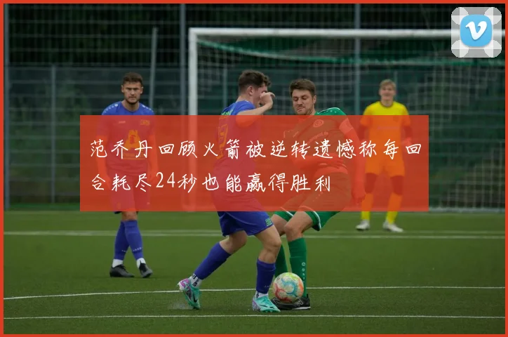 范乔丹回顾火箭被逆转遗憾称每回合耗尽24秒也能赢得胜利