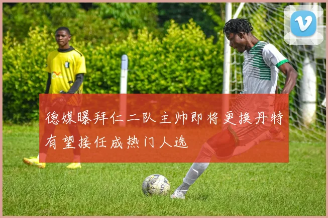 德媒曝拜仁二队主帅即将更换丹特有望接任成热门人选