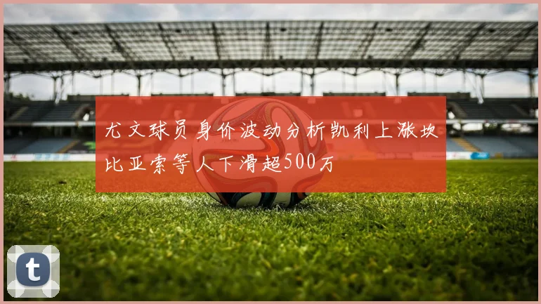 尤文球员身价波动分析凯利上涨坎比亚索等人下滑超500万