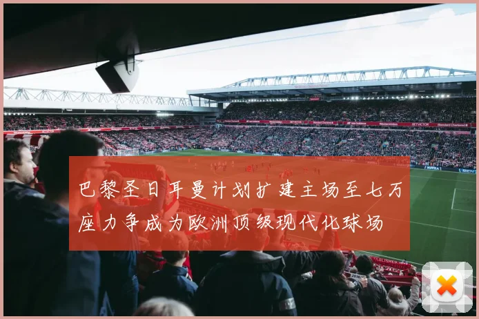 巴黎圣日耳曼计划扩建主场至七万座力争成为欧洲顶级现代化球场