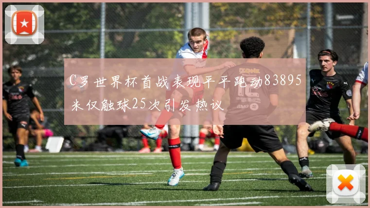 C罗世界杯首战表现平平跑动83895米仅触球25次引发热议