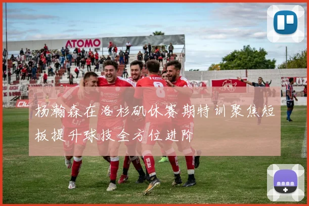 杨瀚森在洛杉矶休赛期特训聚焦短板提升球技全方位进阶