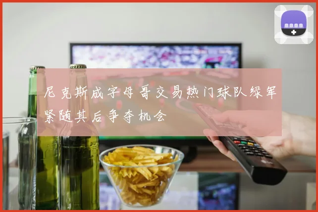 尼克斯成字母哥交易热门球队绿军紧随其后争夺机会