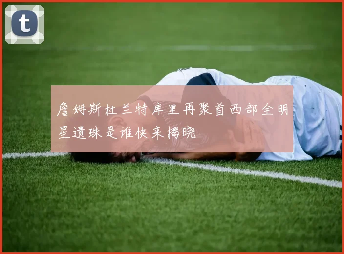 詹姆斯杜兰特库里再聚首西部全明星遗珠是谁快来揭晓