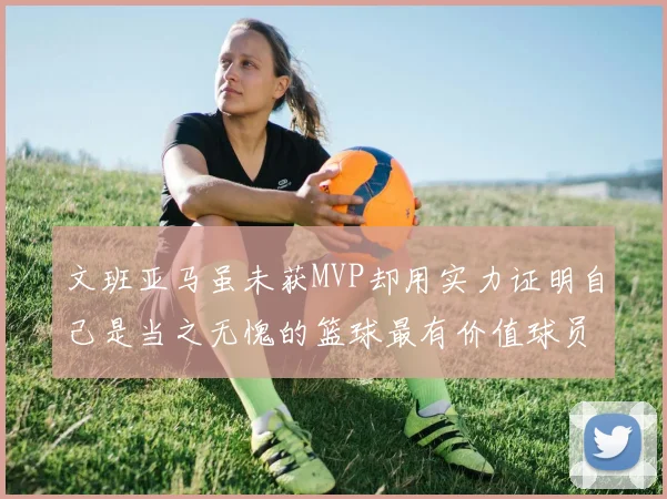 文班亚马虽未获MVP却用实力证明自己是当之无愧的篮球最有价值球员