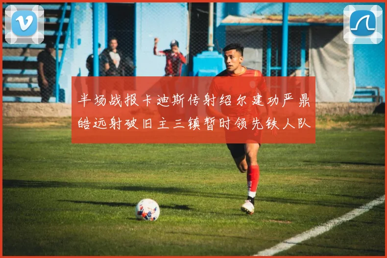 半场战报卡迪斯传射绍尔建功严鼎皓远射破旧主三镇暂时领先铁人队