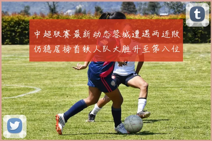 中超联赛最新动态蓉城遭遇两连败仍稳居榜首铁人队大胜升至第八位