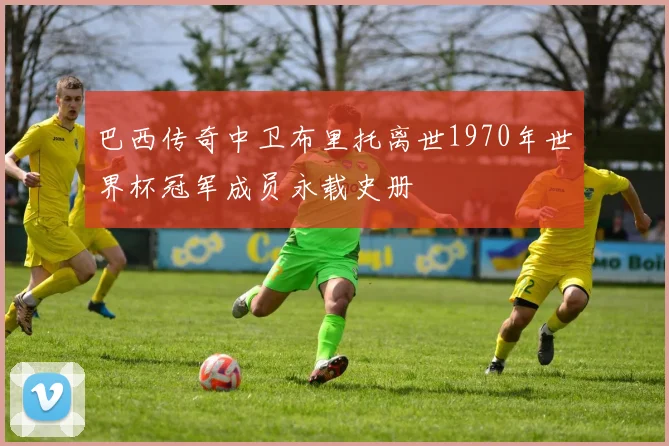 巴西传奇中卫布里托离世1970年世界杯冠军成员永载史册