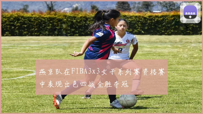 燕京队在FIBA3x3女子系列赛资格赛中表现出色四战全胜夺冠