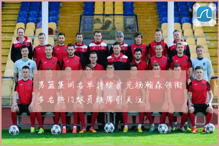 男篮集训名单持续扩充杨瀚森领衔多名热门球员缺席引关注