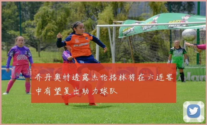 乔丹奥特透露杰伦格林将在六连客中有望复出助力球队